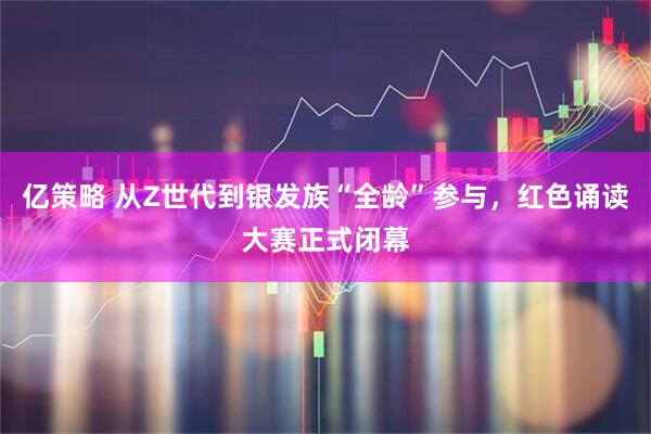 亿策略 从Z世代到银发族“全龄”参与，红色诵读大赛正式闭幕