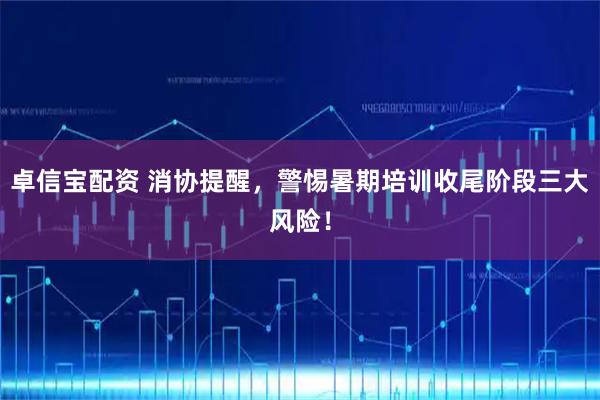 卓信宝配资 消协提醒，警惕暑期培训收尾阶段三大风险！