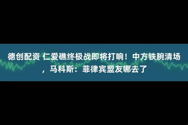 德创配资 仁爱礁终极战即将打响！中方铁腕清场，马科斯：菲律宾盟友哪去了