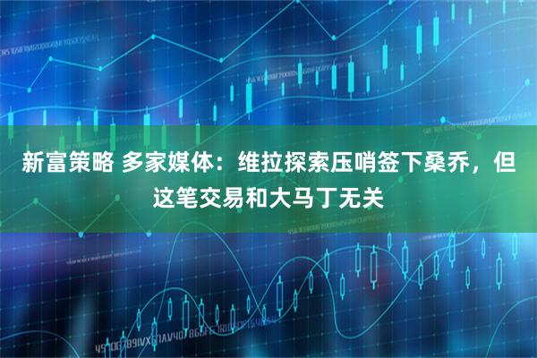 新富策略 多家媒体：维拉探索压哨签下桑乔，但这笔交易和大马丁无关