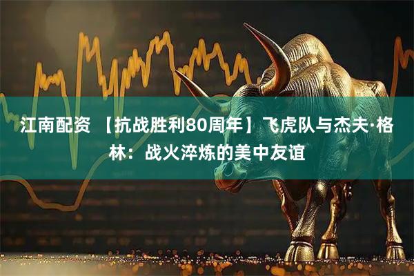 江南配资 【抗战胜利80周年】飞虎队与杰夫·格林：战火淬炼的美中友谊