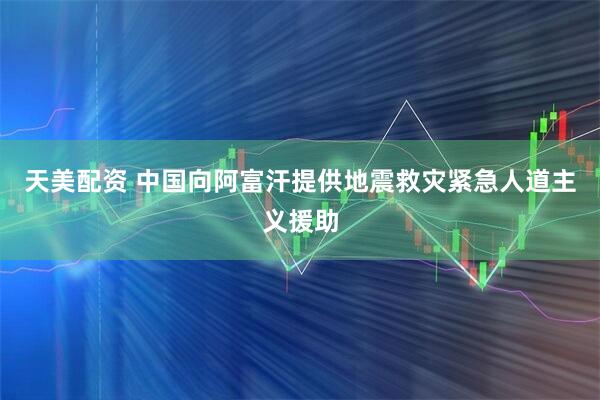 天美配资 中国向阿富汗提供地震救灾紧急人道主义援助