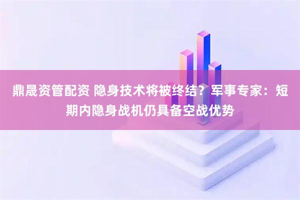 鼎晟资管配资 隐身技术将被终结？军事专家：短期内隐身战机仍具备空战优势