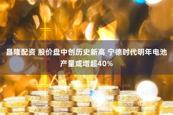 昌隆配资 股价盘中创历史新高 宁德时代明年电池产量或增超40%