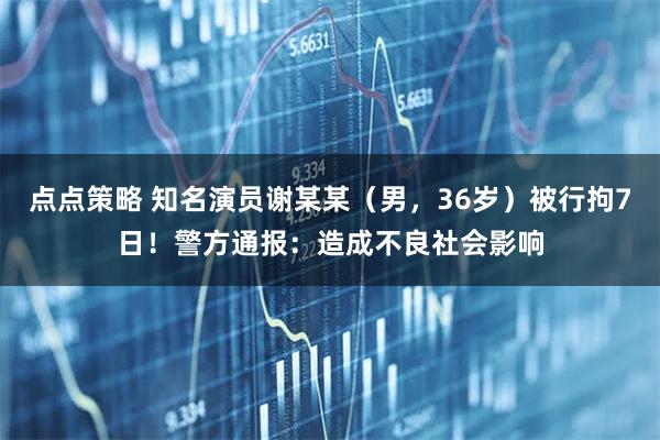 点点策略 知名演员谢某某（男，36岁）被行拘7日！警方通报：造成不良社会影响