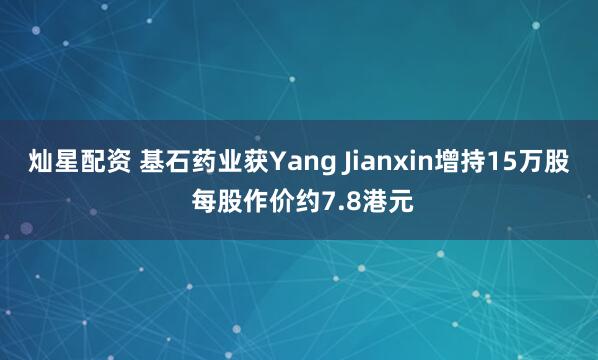 灿星配资 基石药业获Yang Jianxin增持15万股 每股作价约7.8港元