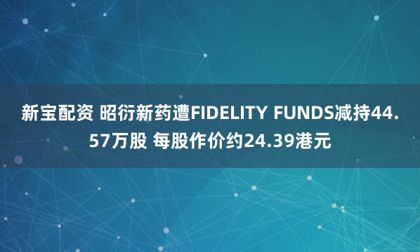 新宝配资 昭衍新药遭FIDELITY FUNDS减持44.57万股 每股作价约24.39港元