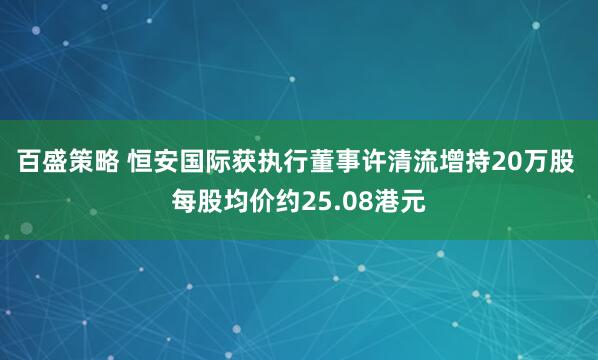 百盛策略 恒安国际获执行董事许清流增持20万股 每股均价约25.08港元