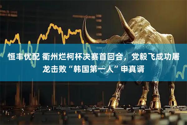 恒丰优配 衢州烂柯杯决赛首回合，党毅飞成功屠龙击败“韩国第一人”申真谞