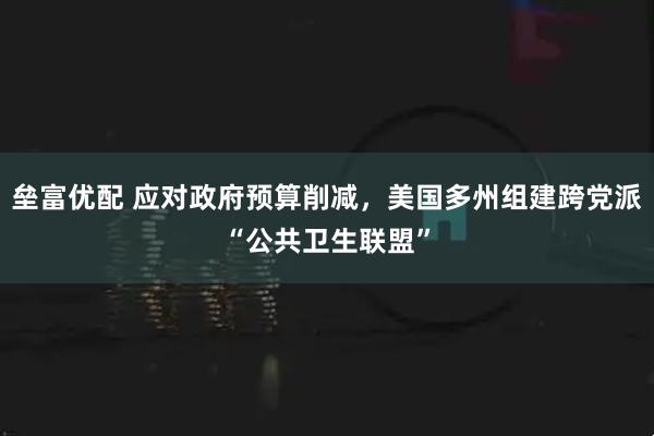 垒富优配 应对政府预算削减，美国多州组建跨党派“公共卫生联盟”
