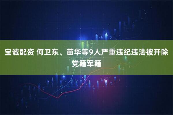 宝诚配资 何卫东、苗华等9人严重违纪违法被开除党籍军籍