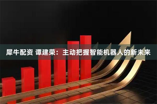 犀牛配资 谭建荣：主动把握智能机器人的新未来