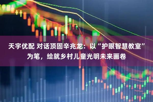 天宇优配 对话顶固辛兆龙：以“护眼智慧教室”为笔，绘就乡村儿童光明未来画卷