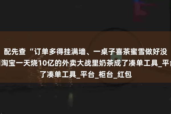 配先查 “订单多得挂满墙、一桌子喜茶蜜雪做好没人拿”，美团淘宝一天烧10亿的外卖大战里奶茶成了凑单工具_平台_柜台_红包