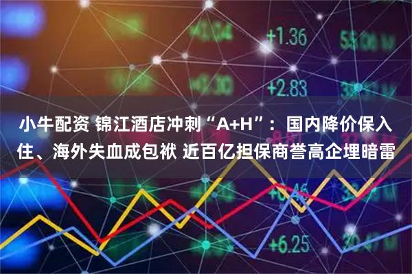 小牛配资 锦江酒店冲刺“A+H”：国内降价保入住、海外失血成包袱 近百亿担保商誉高企埋暗雷