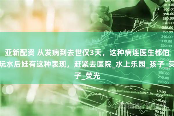 亚新配资 从发病到去世仅3天，这种病连医生都怕！玩水后娃有这种表现，赶紧去医院_水上乐园_孩子_荧光