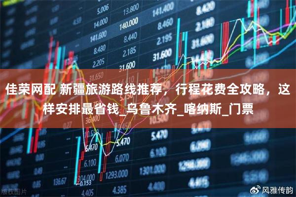 佳荣网配 新疆旅游路线推荐，行程花费全攻略，这样安排最省钱_乌鲁木齐_喀纳斯_门票