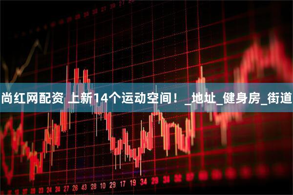 尚红网配资 上新14个运动空间！_地址_健身房_街道