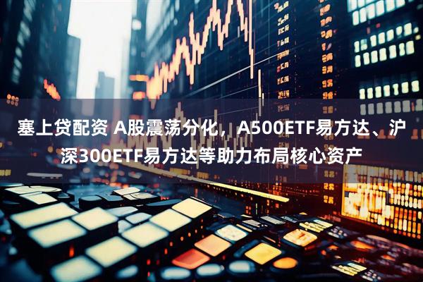 塞上贷配资 A股震荡分化，A500ETF易方达、沪深300ETF易方达等助力布局核心资产