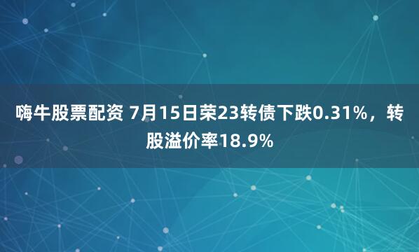 嗨牛股票配资 7月15日荣23转债下跌0.31%，转股溢价率18.9%