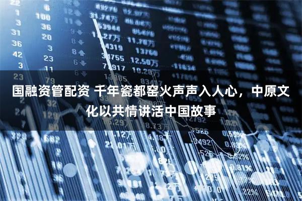 国融资管配资 千年瓷都窑火声声入人心,中原文化以共情讲活中国故事