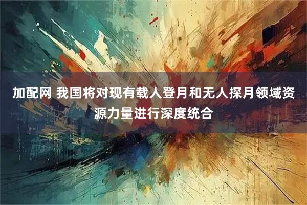 加配网 我国将对现有载人登月和无人探月领域资源力量进行深度统合