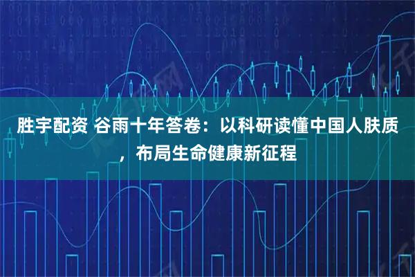 胜宇配资 谷雨十年答卷：以科研读懂中国人肤质，布局生命健康新征程
